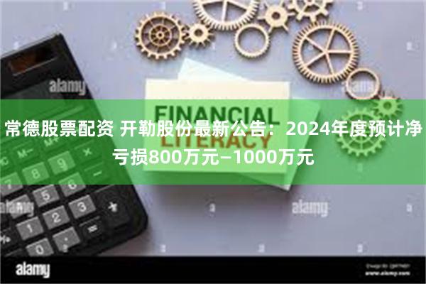 常德股票配资 开勒股份最新公告：2024年度预计净亏损800万元—1000万元