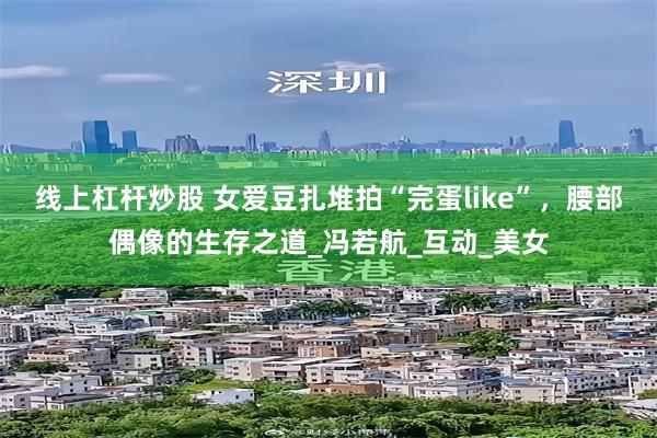线上杠杆炒股 女爱豆扎堆拍“完蛋like”，腰部偶像的生存之道_冯若航_互动_美女
