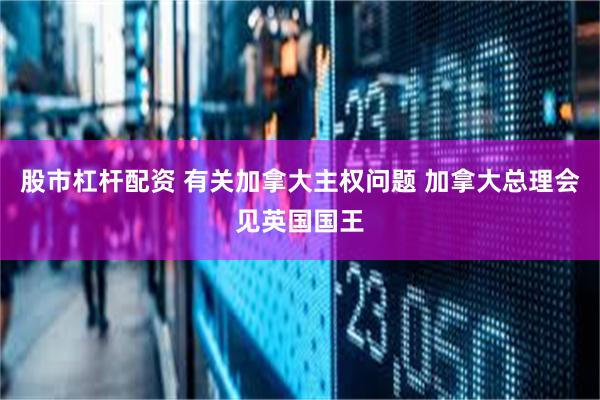 股市杠杆配资 有关加拿大主权问题 加拿大总理会见英国国王
