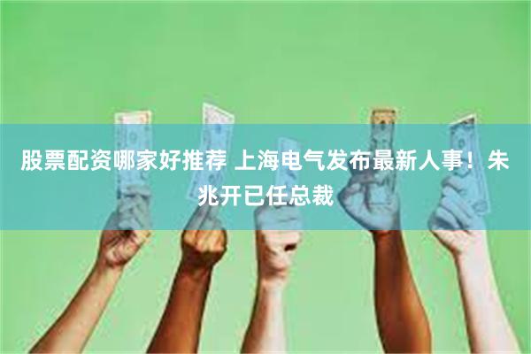 股票配资哪家好推荐 上海电气发布最新人事！朱兆开已任总裁
