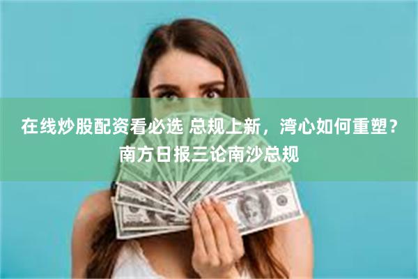 在线炒股配资看必选 总规上新，湾心如何重塑？南方日报三论南沙总规