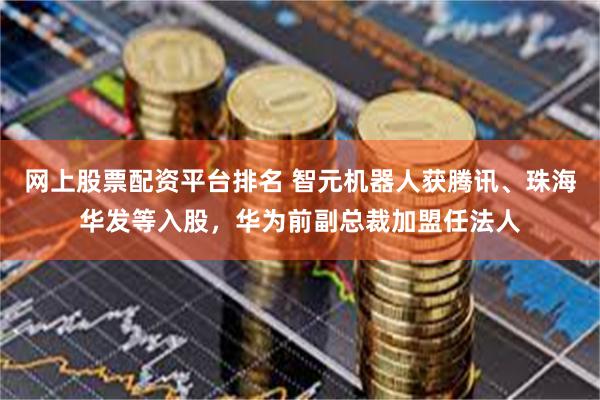 网上股票配资平台排名 智元机器人获腾讯、珠海华发等入股，华为前副总裁加盟任法人