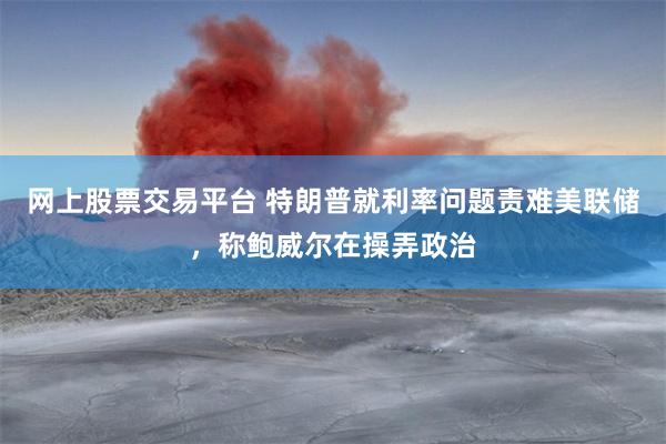 网上股票交易平台 特朗普就利率问题责难美联储，称鲍威尔在操弄政治