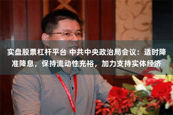 实盘股票杠杆平台 中共中央政治局会议：适时降准降息，保持流动性充裕，加力支持实体经济