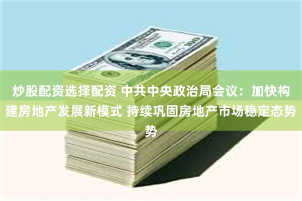 炒股配资选择配资 中共中央政治局会议：加快构建房地产发展新模式 持续巩固房地产市场稳定态势