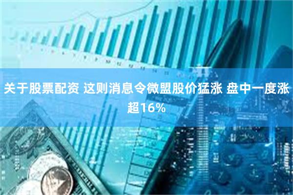 关于股票配资 这则消息令微盟股价猛涨 盘中一度涨超16%