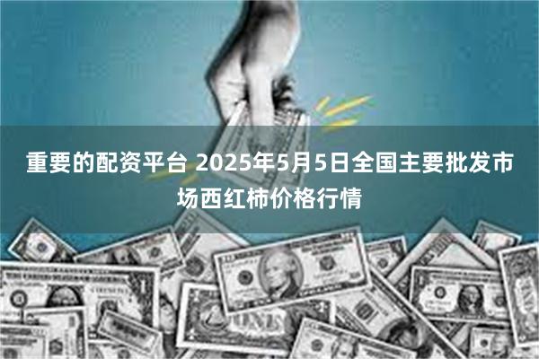 重要的配资平台 2025年5月5日全国主要批发市场西红柿价格行情