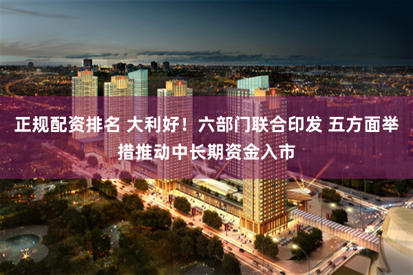 正规配资排名 大利好！六部门联合印发 五方面举措推动中长期资金入市