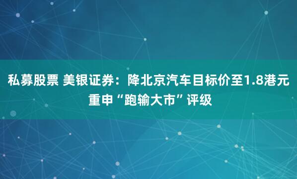 私募股票 美银证券：降北京汽车目标价至1.8港元 重申“跑输大市”评级