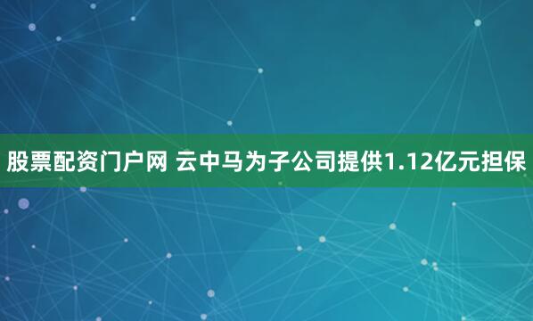 股票配资门户网 云中马为子公司提供1.12亿元担保