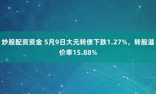 炒股配资资金 5月9日大元转债下跌1.27%，转股溢价率15.88%
