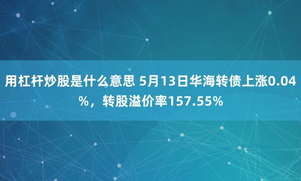 用杠杆炒股是什么意思 5月13日华海转债上涨0.04%，转股溢价率157.55%