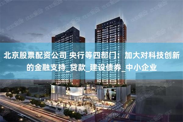 北京股票配资公司 央行等四部门：加大对科技创新的金融支持_贷款_建设债券_中小企业