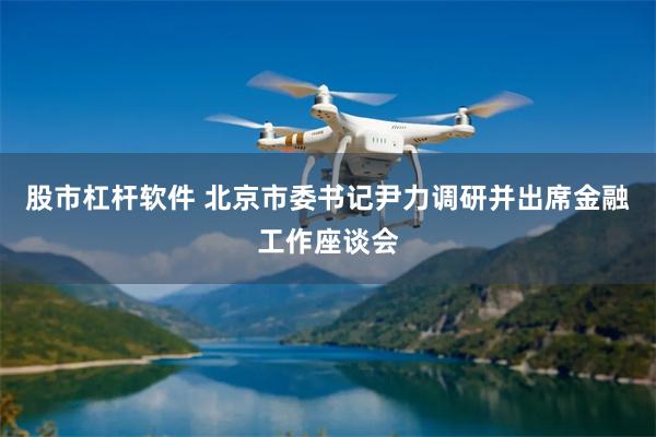 股市杠杆软件 北京市委书记尹力调研并出席金融工作座谈会