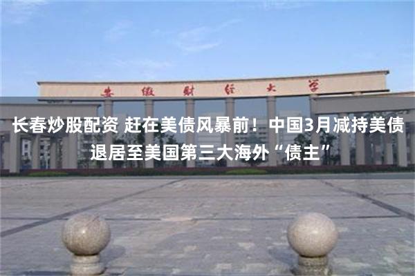 长春炒股配资 赶在美债风暴前！中国3月减持美债 退居至美国第三大海外“债主”