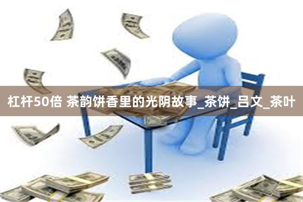 杠杆50倍 茶韵饼香里的光阴故事_茶饼_吕文_茶叶
