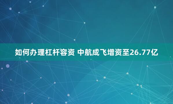 如何办理杠杆容资 中航成飞增资至26.77亿
