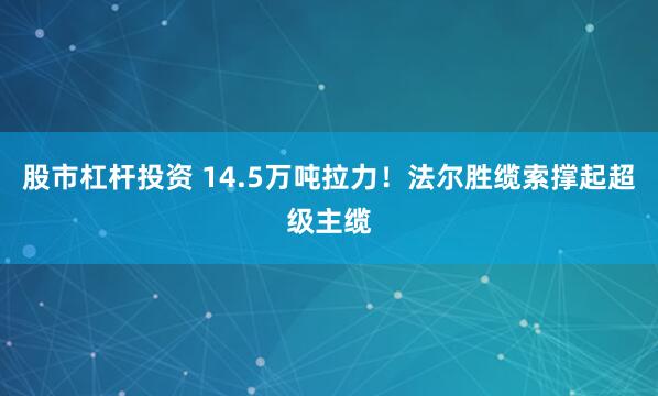 股市杠杆投资 14.5万吨拉力！法尔胜缆索撑起超级主缆