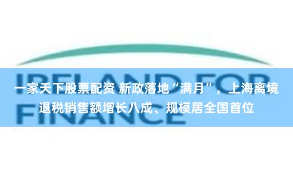 一家天下股票配资 新政落地“满月”，上海离境退税销售额增长八成、规模居全国首位