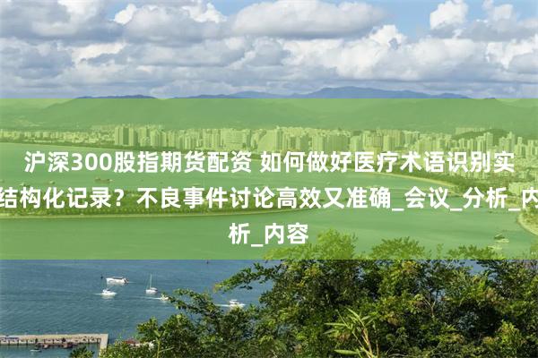 沪深300股指期货配资 如何做好医疗术语识别实现结构化记录？不良事件讨论高效又准确_会议_分析_内容