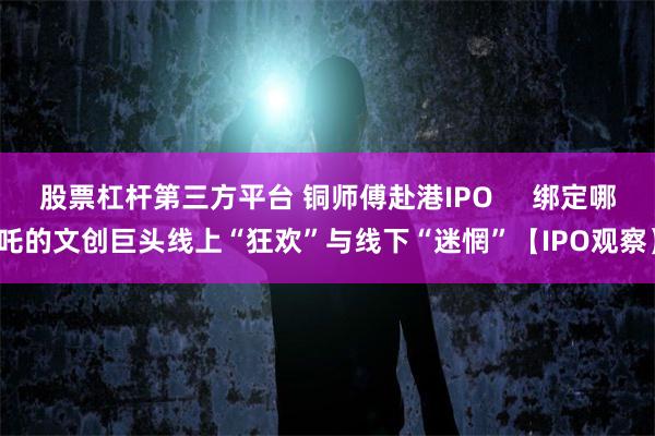 股票杠杆第三方平台 铜师傅赴港IPO     绑定哪吒的文创巨头线上“狂欢”与线下“迷惘”【IPO观察】