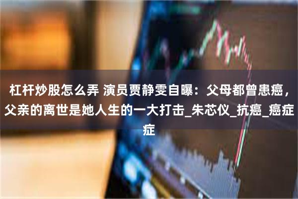 杠杆炒股怎么弄 演员贾静雯自曝：父母都曾患癌，父亲的离世是她人生的一大打击_朱芯仪_抗癌_癌症