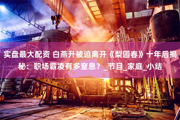 实盘最大配资 白燕升被迫离开《梨园春》十年后揭秘：职场霸凌有多窒息？_节目_家庭_小结
