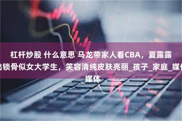 杠杆炒股 什么意思 马龙带家人看CBA，夏露露出锁骨似女大学生，笑容清纯皮肤亮丽_孩子_家庭_媒体