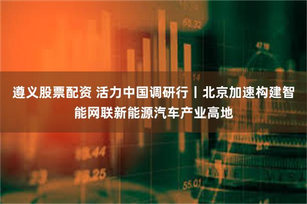 遵义股票配资 活力中国调研行丨北京加速构建智能网联新能源汽车产业高地