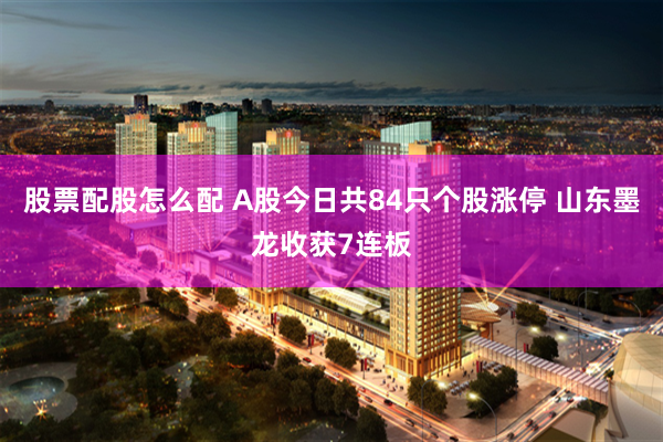 股票配股怎么配 A股今日共84只个股涨停 山东墨龙收获7连板