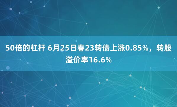 50倍的杠杆 6月25日春23转债上涨0.85%，转股溢价率16.6%