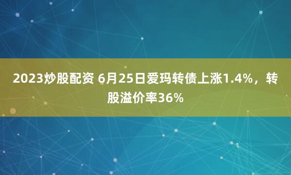 2023炒股配资 6月25日爱玛转债上涨1.4%，转股溢价率36%