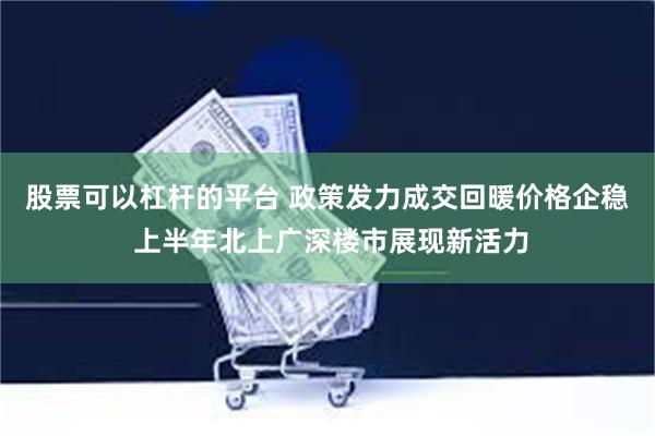 股票可以杠杆的平台 政策发力成交回暖价格企稳 上半年北上广深楼市展现新活力