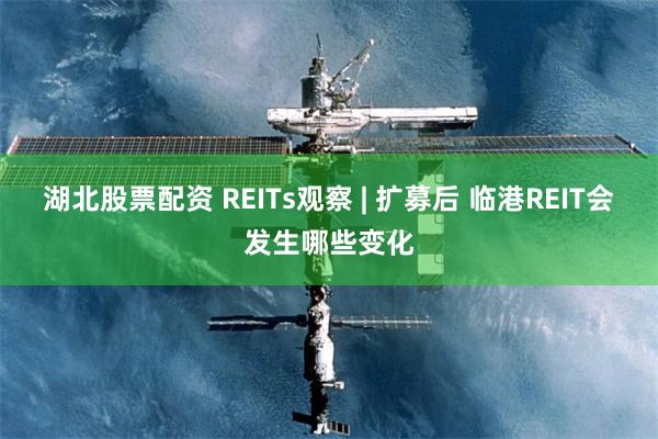 湖北股票配资 REITs观察 | 扩募后 临港REIT会发生哪些变化