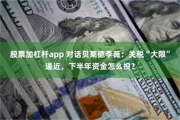 股票加杠杆app 对话贝莱德李薇：关税“大限”逼近，下半年资金怎么投？