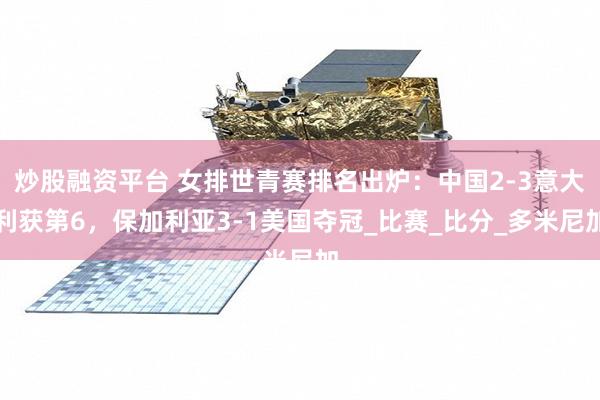 炒股融资平台 女排世青赛排名出炉：中国2-3意大利获第6，保加利亚3-1美国夺冠_比赛_比分_多米尼加