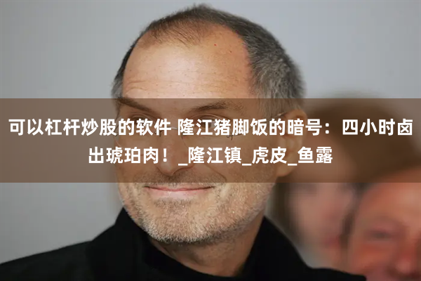 可以杠杆炒股的软件 隆江猪脚饭的暗号：四小时卤出琥珀肉！_隆江镇_虎皮_鱼露