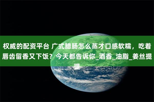 权威的配资平台 广式腊肠怎么蒸才口感软糯，吃着唇齿留香又下饭？今天都告诉你_酒香_油脂_姜丝提