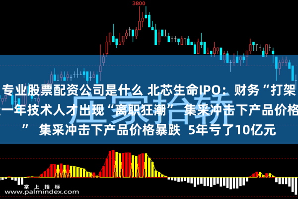 专业股票配资公司是什么 北芯生命IPO：财务“打架”  涉嫌财务造假 最近一年技术人才出现“离职狂潮”  集采冲击下产品价格暴跌  5年亏了10亿元