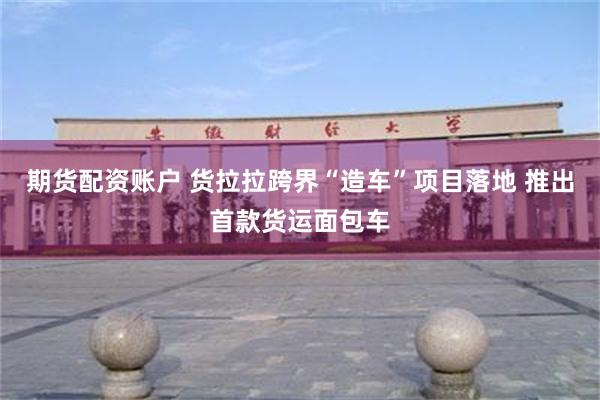 期货配资账户 货拉拉跨界“造车”项目落地 推出首款货运面包车