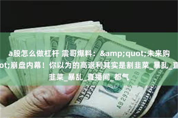 a股怎么做杠杆 震哥爆料：&quot;未来购&quot;崩盘内幕！你以为的高返利其实是割韭菜_暴乱_直播间_都气