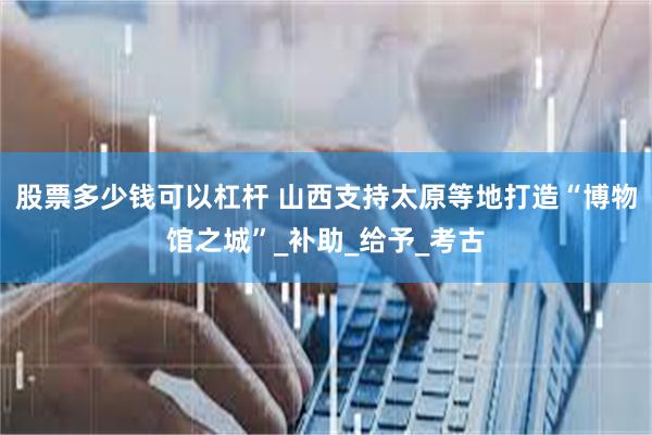股票多少钱可以杠杆 山西支持太原等地打造“博物馆之城”_补助_给予_考古
