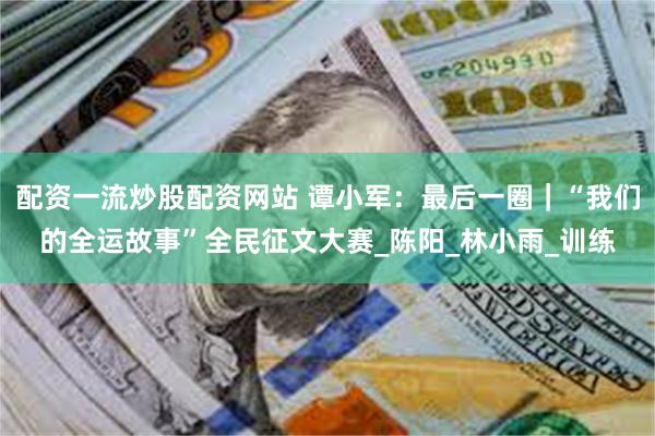 配资一流炒股配资网站 谭小军：最后一圈｜“我们的全运故事”全民征文大赛_陈阳_林小雨_训练