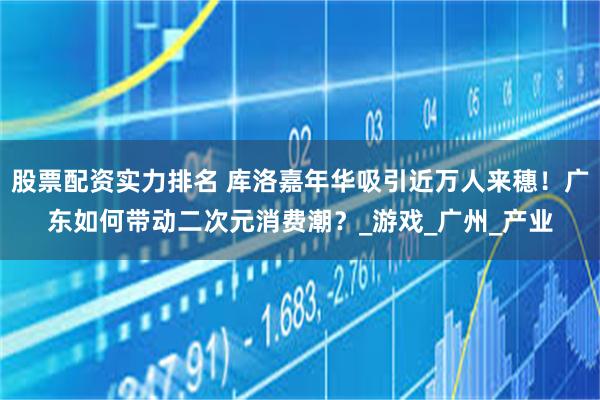 股票配资实力排名 库洛嘉年华吸引近万人来穗！广东如何带动二次元消费潮？_游戏_广州_产业