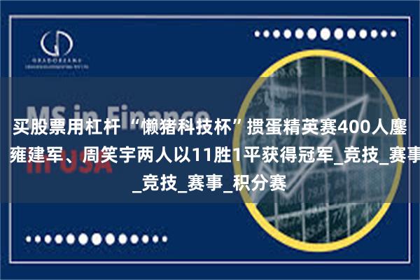 买股票用杠杆 “懒猪科技杯”掼蛋精英赛400人鏖战12轮，雍建军、周笑宇两人以11胜1平获得冠军_竞技_赛事_积分赛