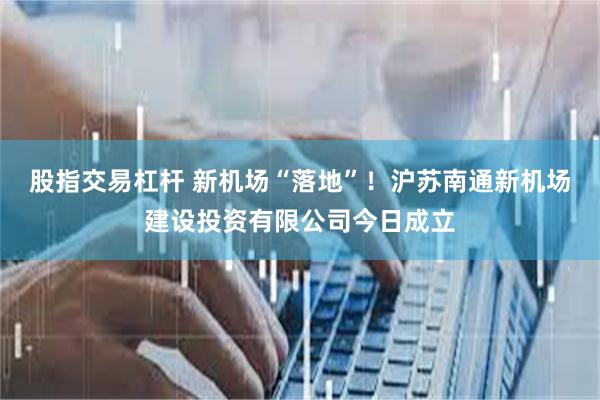 股指交易杠杆 新机场“落地”！沪苏南通新机场建设投资有限公司今日成立
