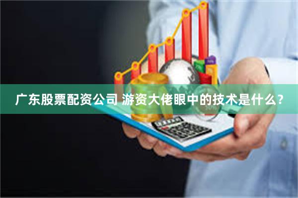 广东股票配资公司 游资大佬眼中的技术是什么？
