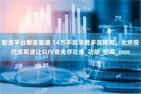 配资平台哪家靠谱 14万不到承载多孩刚需，北京现代库斯途让SUV丧失存在感_功能_空间_mm
