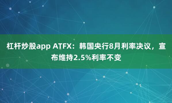 杠杆炒股app ATFX：韩国央行8月利率决议，宣布维持2.5%利率不变