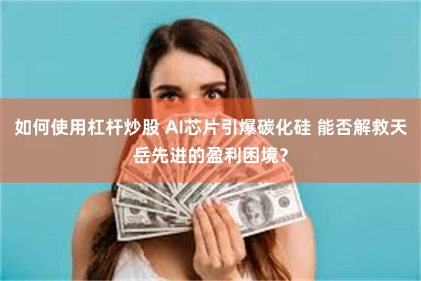 如何使用杠杆炒股 AI芯片引爆碳化硅 能否解救天岳先进的盈利困境？